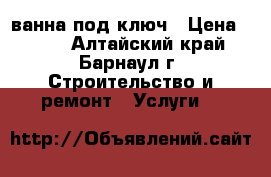 ванна под ключ › Цена ­ 300 - Алтайский край, Барнаул г. Строительство и ремонт » Услуги   